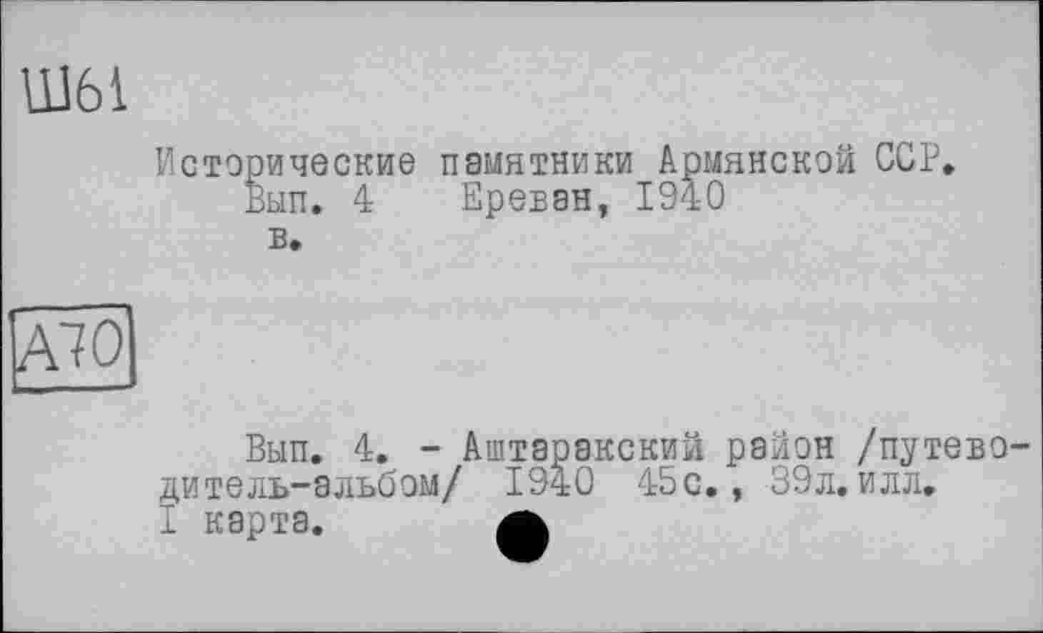 ﻿Ш61
Исторические памятники Армянской ССР, Вып. 4 Ереван, 1940
в.
А70
Вып. 4. - Аштаракский район /путеводитель-альбом/ 1940 45 с., 39л. илл.
I карта. а